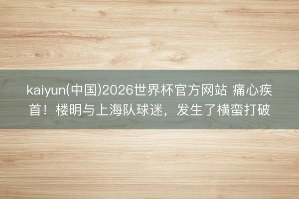 kaiyun(中国)2026世界杯官方网站 痛心疾首！楼明与上海队球迷，发生了横蛮打破