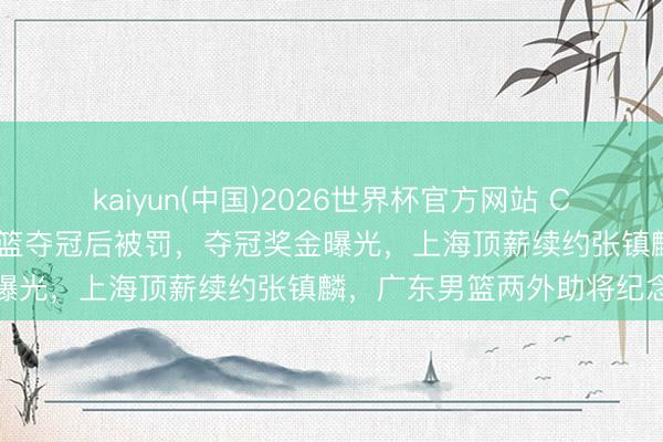 kaiyun(中国)2026世界杯官方网站 CBA男篮动态速递！上海男篮夺冠后被罚，夺冠奖金曝光，上海顶薪续约张镇麟，广东男篮两外助将纪念