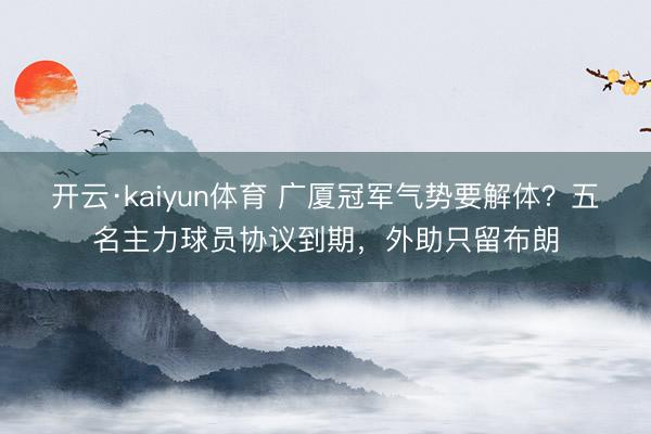 开云·kaiyun体育 广厦冠军气势要解体？五名主力球员协议到期，外助只留布朗