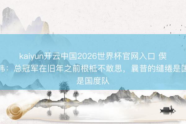 kaiyun开云中国2026世界杯官网入口 偰李永炜：总冠军在旧年之前根柢不敢思，曩昔的缱绻是国度队