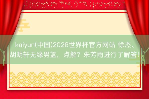 kaiyun(中国)2026世界杯官方网站 徐杰、胡明轩无缘男篮,点解?朱芳雨进行了解答!