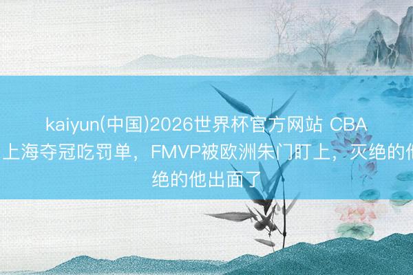 kaiyun(中国)2026世界杯官方网站 CBA3音书：上海夺冠吃罚单，FMVP被欧洲朱门盯上，灭绝的他出面了