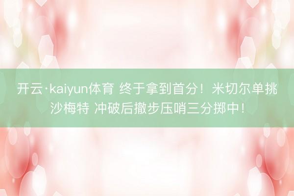开云·kaiyun体育 终于拿到首分！米切尔单挑沙梅特 冲破后撤步压哨三分掷中！