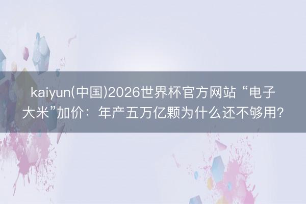 kaiyun(中国)2026世界杯官方网站 “电子大米”加价:年产五万亿颗为什么还不够用?