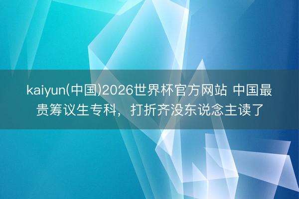 kaiyun(中国)2026世界杯官方网站 中国最贵筹议生专科，打折齐没东说念主读了