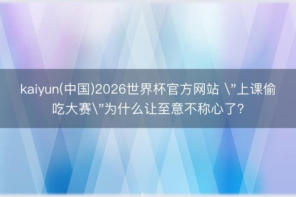 kaiyun(中国)2026世界杯官方网站 ＂上课偷吃大赛＂