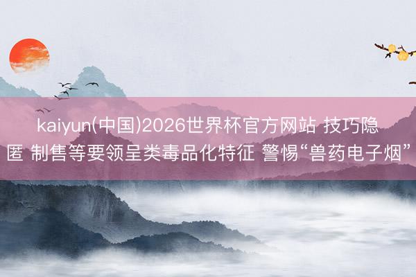 kaiyun(中国)2026世界杯官方网站 技巧隐匿 制售等要领呈类毒品化特征 警惕“兽药电子烟”