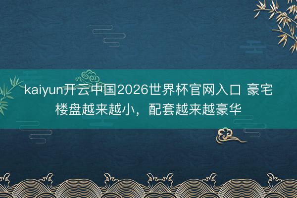 kaiyun开云中国2026世界杯官网入口 豪宅楼盘越来越小，配套越来越豪华