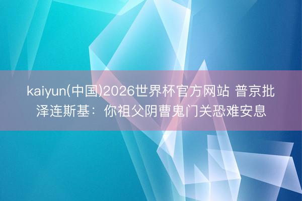 kaiyun(中国)2026世界杯官方网站 普京批泽连斯基：你祖父阴曹鬼门关恐难安息