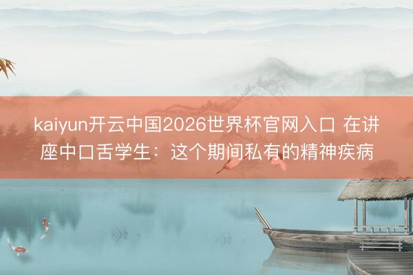 kaiyun开云中国2026世界杯官网入口 在讲座中口舌学生：这个期间私有的精神疾病