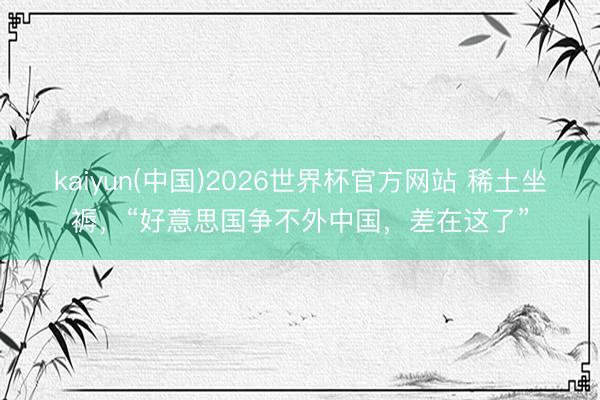 kaiyun(中国)2026世界杯官方网站 稀土坐褥，“好意思国争不外中国，差在这了”