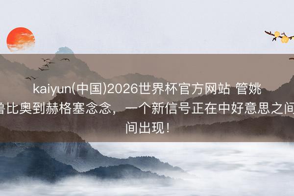 kaiyun(中国)2026世界杯官方网站 管姚：从鲁比奥到赫格塞念念，一个新信号正在中好意思之间出现！