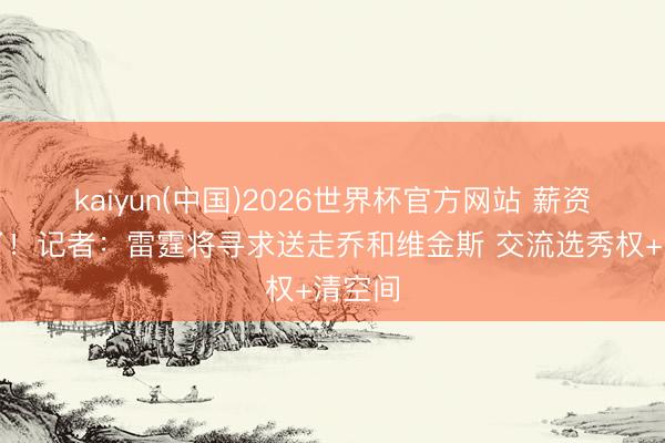 kaiyun(中国)2026世界杯官方网站 薪资要炸了！记者：雷霆将寻求送走乔和维金斯 交流选秀权+清空间