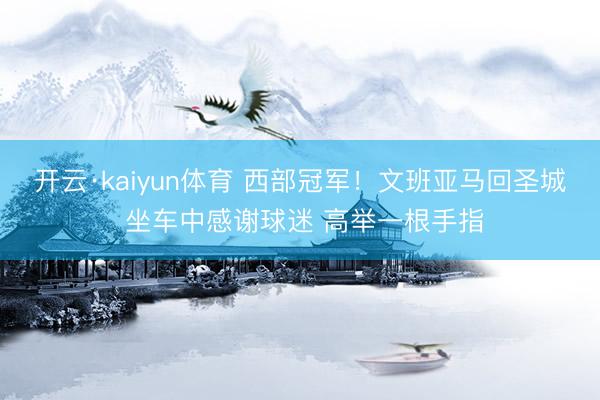 开云·kaiyun体育 西部冠军！文班亚马回圣城 坐车中感谢球迷 高举一根手指