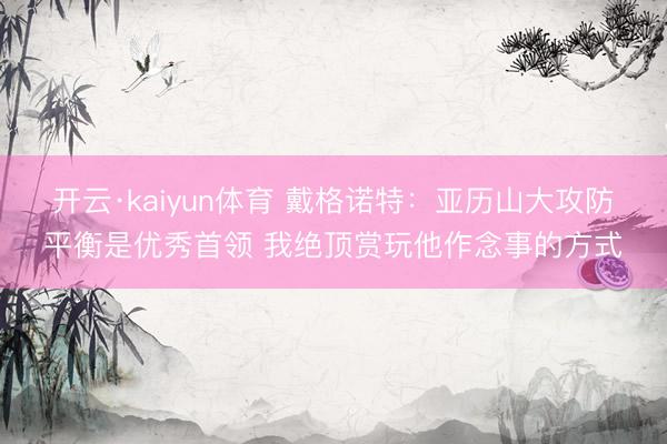 开云·kaiyun体育 戴格诺特：亚历山大攻防平衡是优秀首领 我绝顶赏玩他作念事的方式