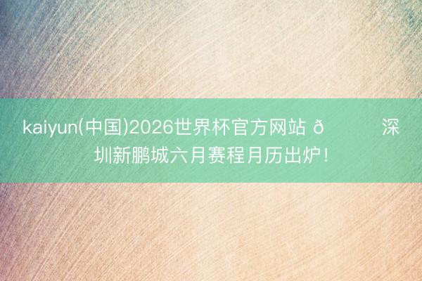kaiyun(中国)2026世界杯官方网站 📅深圳新鹏城六月赛程月历出炉！