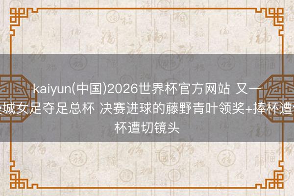 kaiyun(中国)2026世界杯官方网站 又一个！曼城女足夺足总杯 决赛进球的藤野青叶领奖+捧杯遭切镜头