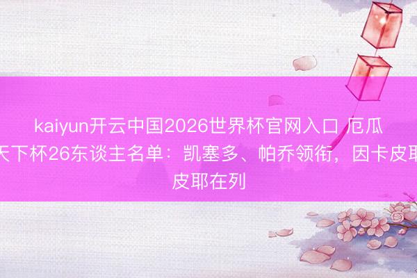 kaiyun开云中国2026世界杯官网入口 厄瓜多尔天下杯26东谈主名单：凯塞多、帕乔领衔，因卡皮耶在列
