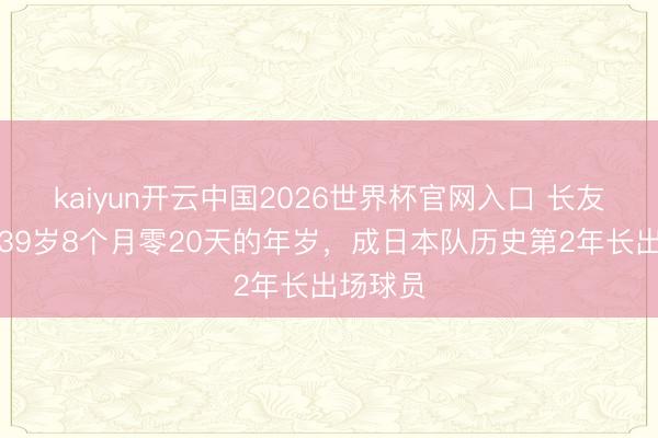 kaiyun开云中国2026世界杯官网入口 长友佑齐以39岁8个月零20天的年岁，成日本队历史第2年长出场球员