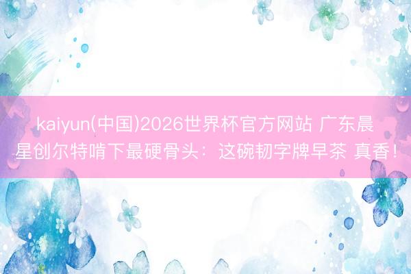 kaiyun(中国)2026世界杯官方网站 广东晨星创尔特啃下最硬骨头：这碗韧字牌早茶 真香！