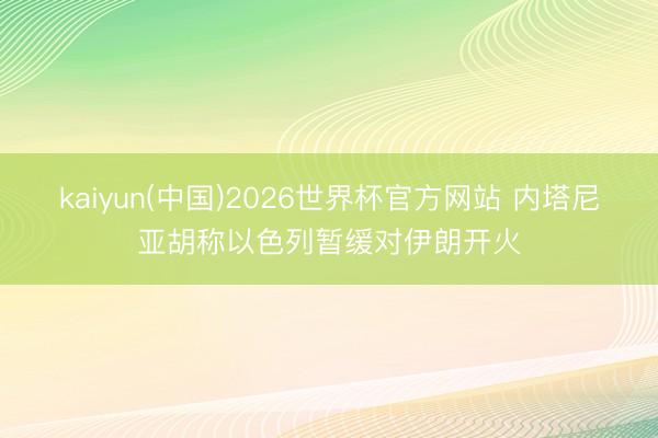 kaiyun(中国)2026世界杯官方网站 内塔尼亚胡称以色列暂缓对伊朗开火