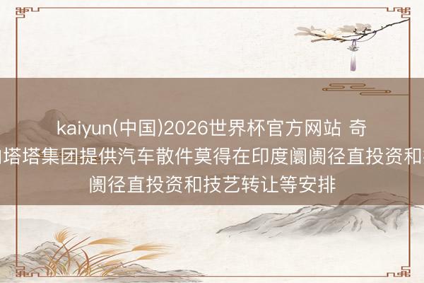 kaiyun(中国)2026世界杯官方网站 奇瑞集团：沟通向塔塔集团提供汽车散件莫得在印度阛阓径直投资和技艺转让等安排