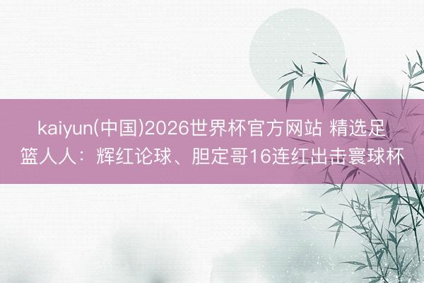 kaiyun(中国)2026世界杯官方网站 精选足篮人人：辉