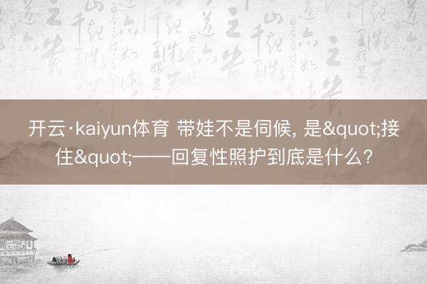 开云·kaiyun体育 带娃不是伺候， 是"接住"——回复性照护到底是什么?