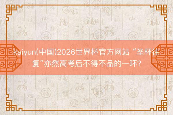 kaiyun(中国)2026世界杯官方网站 “圣杯往复”亦然高考后不得不品的一环？