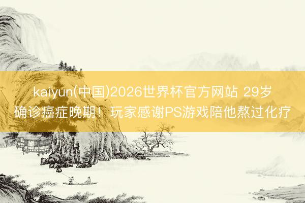 kaiyun(中国)2026世界杯官方网站 29岁确诊癌症晚期！玩家感谢PS游戏陪他熬过化疗