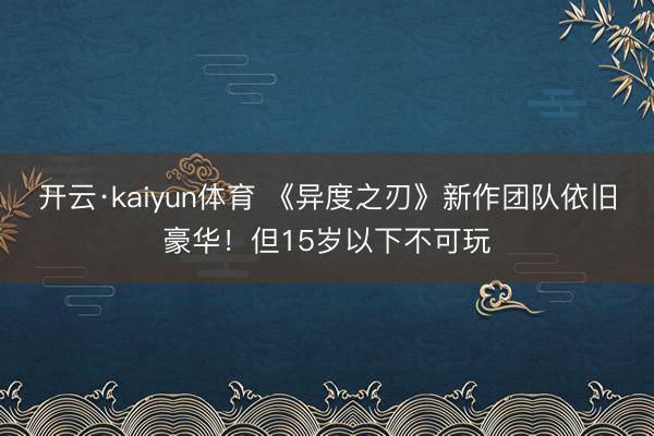 开云·kaiyun体育 《异度之刃》新作团队依旧豪华！但15岁以下不可玩