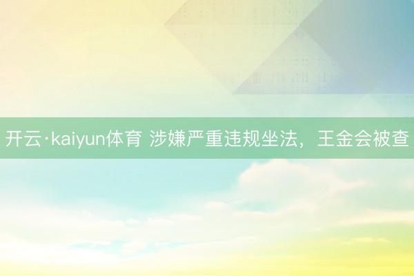 开云·kaiyun体育 涉嫌严重违规坐法，王金会被查