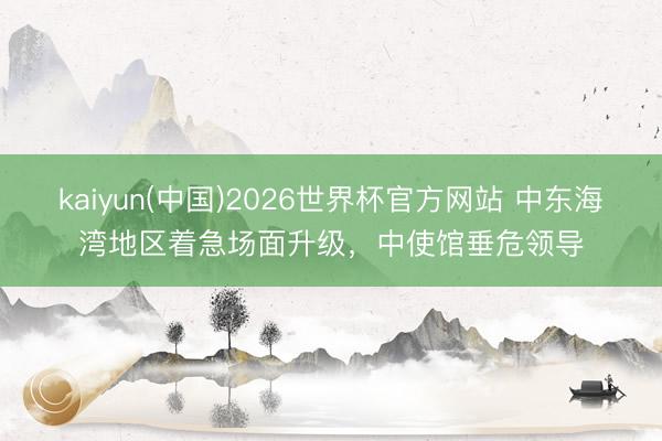 kaiyun(中国)2026世界杯官方网站 中东海湾地区着急场面升级，中使馆垂危领导