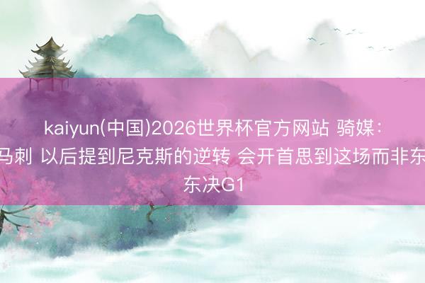 kaiyun(中国)2026世界杯官方网站 骑媒：感谢马刺 以后提到尼克斯的逆转 会开首思到这场而非东决G1