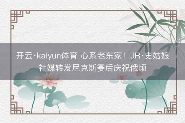 开云·kaiyun体育 心系老东家！JR·史姑娘社媒转发尼克斯赛后庆祝俄顷