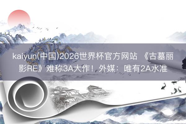 kaiyun(中国)2026世界杯官方网站 《古墓丽影RE》难称3A大作!外媒:唯有2A水准