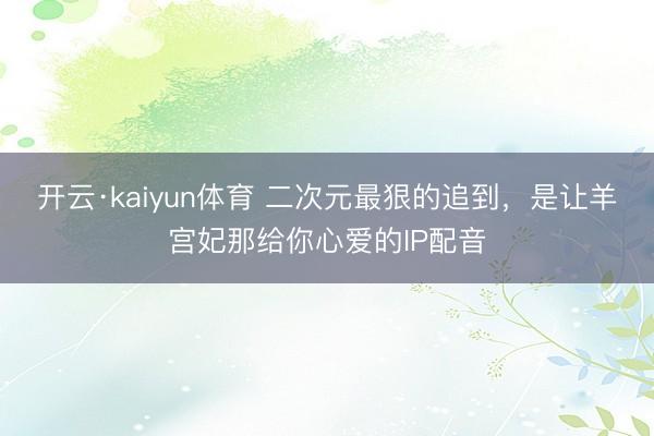 开云·kaiyun体育 二次元最狠的追到,是让羊宫妃那给你心爱的IP配音