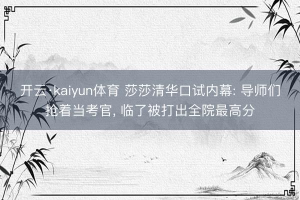 开云·kaiyun体育 莎莎清华口试内幕: 导师们抢着当考官， 临了被打出全院最高分