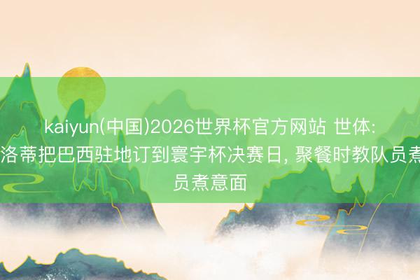 kaiyun(中国)2026世界杯官方网站 世体: 安切洛蒂把巴西驻地订到寰宇杯决赛日， 聚餐时教队员煮意面
