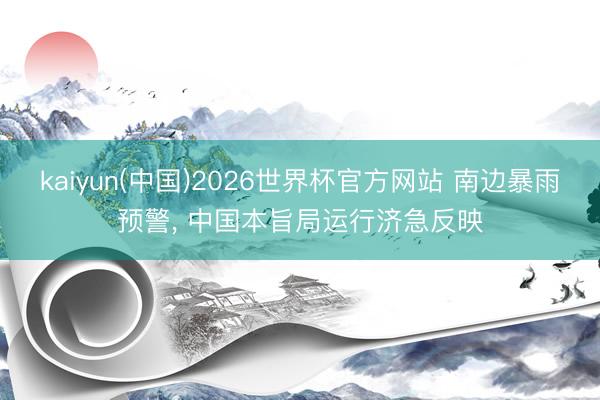 kaiyun(中国)2026世界杯官方网站 南边暴雨预警， 中国本旨局运行济急反映