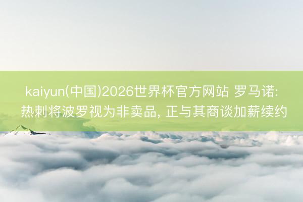 kaiyun(中国)2026世界杯官方网站 罗马诺: 热刺将波罗视为非卖品, 正与其商谈加薪续约