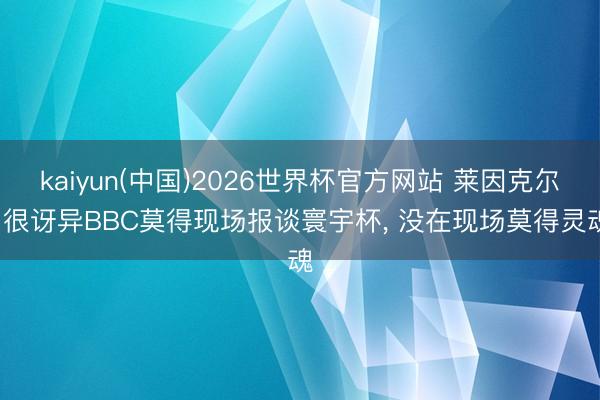kaiyun(中国)2026世界杯官方网站 莱因克尔: 很讶异BBC莫得现场报谈寰宇杯， 没在现场莫得灵魂