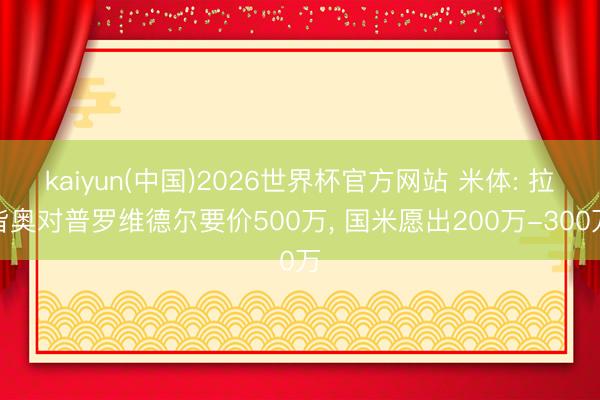 kaiyun(中国)2026世界杯官方网站 米体: 拉皆奥对普罗维德尔要价500万, 国米愿出200万-300万