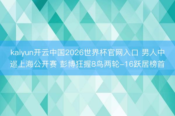 kaiyun开云中国2026世界杯官网入口 男人中巡上海公开赛 彭博狂握8鸟两轮-16跃居榜首