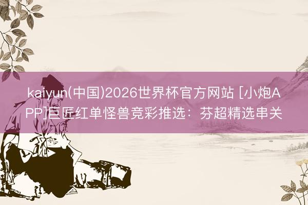 kaiyun(中国)2026世界杯官方网站 [小炮APP]巨匠红单怪兽竞彩推选：芬超精选串关
