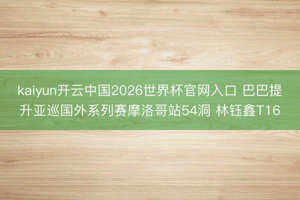 kaiyun开云中国2026世界杯官网入口 巴巴提升亚巡国外系列赛摩洛哥站54洞 林钰鑫T16
