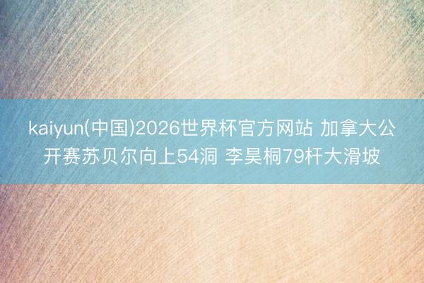 kaiyun(中国)2026世界杯官方网站 加拿大公开赛苏贝尔向上54洞 李昊桐79杆大滑坡