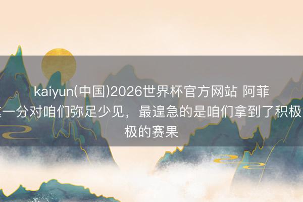 kaiyun(中国)2026世界杯官方网站 阿菲夫：这一分对咱们弥足少见，最遑急的是咱们拿到了积极的赛果