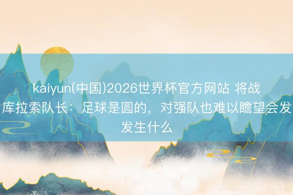 kaiyun(中国)2026世界杯官方网站 将战德国！库拉索队长：足球是圆的，对强队也难以瞻望会发生什么