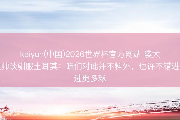 kaiyun(中国)2026世界杯官方网站 澳大利亚主帅谈驯服土耳其:咱们对此并不料外,也许不错进更多球